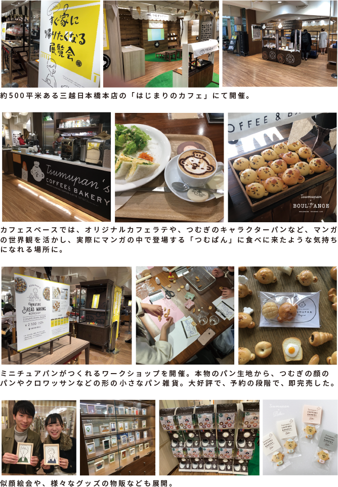 約500平米ある三越日本橋本店の「はじまりのカフェ」にて開催。カフェスペースでは、オリジナルカフェラテや、つむぎのキャラクターパンなど、マンガの世界観を活かし、実際にマンガの中で登場する「つむぱん」に食べに来たような気持ちになれる場所に。ミニチュアパンがつくれるワークショップを開催。本物のパン生地から、つむぎの顔のパンやクロワッサンなどの形の小さなパン雑貨。大好評で、予約の段階で、即完売した。似顔絵会や、様々なグッズの物販なども展開。