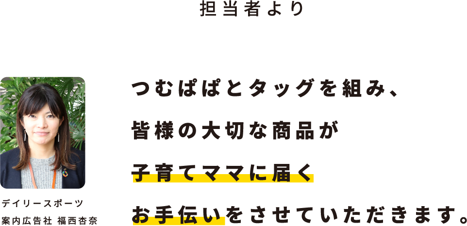 担当者より つむぱぱとタッグを組み、皆様の大切な商品が子育てママに届くお手伝いをさせていただきます。デイリースポーツ案内広告社 福西杏奈